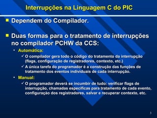 3
Interrupções na Linguagem C do PIC
Interrupções na Linguagem C do PIC
 Dependem do Compilador.
Dependem do Compilador.
 Duas formas para o tratamento de interrupções
Duas formas para o tratamento de interrupções
no compilador PCHW da CCS:
no compilador PCHW da CCS:
• Automática:
Automática:
 O compilador gera todo o código do tratamento da interrupção
O compilador gera todo o código do tratamento da interrupção
(flags, configuração de registradores, contexto, etc.)
(flags, configuração de registradores, contexto, etc.)
 A única tarefa do programador é a construção das funções de
A única tarefa do programador é a construção das funções de
tratamento dos eventos individuais de cada interrupção.
tratamento dos eventos individuais de cada interrupção.
• Manual:
Manual:
 O programador deverá se incumbir de tudo: verificar flags de
O programador deverá se incumbir de tudo: verificar flags de
interrupção, chamadas específicas para tratamento de cada evento,
interrupção, chamadas específicas para tratamento de cada evento,
configuraçào dos registradores, salvar e recuperar contexto, etc.
configuraçào dos registradores, salvar e recuperar contexto, etc.
 