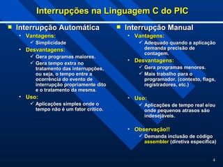 4
Interrupções na Linguagem C do PIC
Interrupções na Linguagem C do PIC
 Interrupção Automática
Interrupção Automática
• Vantagens:
Vantagens:
 Simplicidade
Simplicidade
• Desvantagens:
Desvantagens:
 Gera programas maiores.
Gera programas maiores.
 Gera tempo extra no
Gera tempo extra no
tratamento das interrupções,
tratamento das interrupções,
ou seja, o tempo entre a
ou seja, o tempo entre a
ocorrência do evento de
ocorrência do evento de
interrupção propriamente dito
interrupção propriamente dito
e o tratamento da mesma.
e o tratamento da mesma.
• Uso:
Uso:
 Aplicações simples onde o
Aplicações simples onde o
tempo não é um fator crítico.
tempo não é um fator crítico.
 Interrupção Manual
Interrupção Manual
• Vantagens:
Vantagens:
 Adequado quando a aplicação
Adequado quando a aplicação
demanda precisão de
demanda precisão de
contagem.
contagem.
• Desvantagens:
Desvantagens:
 Gera programas menores.
Gera programas menores.
 Mais trabalho para o
Mais trabalho para o
programador. (contexto, flags,
programador. (contexto, flags,
registradores, etc.)
registradores, etc.)
• Uso:
Uso:
 Aplicações de tempo real e/ou
Aplicações de tempo real e/ou
onde pequenos atrasos são
onde pequenos atrasos são
indesejáveis.
indesejáveis.
• Observação!!
Observação!!
 Demanda inclusão de código
Demanda inclusão de código
assembler
assembler (diretiva específica)
(diretiva específica)
 