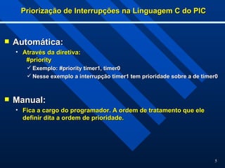 5
Priorização de Interrupções na Linguagem C do PIC
Priorização de Interrupções na Linguagem C do PIC
 Automática:
Automática:
• Através da diretiva:
Através da diretiva:
#priority
#priority
 Exemplo: #priority timer1, timer0
Exemplo: #priority timer1, timer0
 Nesse exemplo a interrupção timer1 tem prioridade sobre a de timer0
Nesse exemplo a interrupção timer1 tem prioridade sobre a de timer0
 Manual:
Manual:
• Fica a cargo do programador. A ordem de tratamento que ele
Fica a cargo do programador. A ordem de tratamento que ele
definir dita a ordem de prioridade.
definir dita a ordem de prioridade.
 