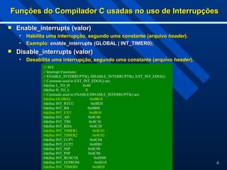 6
Funções do Compilador C usadas no uso de Interrupções
Funções do Compilador C usadas no uso de Interrupções
 Enable_interrupts (valor)
Enable_interrupts (valor)
• Habilita uma interrupção, segundo uma constante (arquivo
Habilita uma interrupção, segundo uma constante (arquivo header
header).
).
• Exemplo:
Exemplo: enable_interrupts (GLOBAL | INT_TIMER0);
enable_interrupts (GLOBAL | INT_TIMER0);
 Disable_interrupts (valor)
Disable_interrupts (valor)
• Desabilita uma interrupção, segundo uma constante (arquivo
Desabilita uma interrupção, segundo uma constante (arquivo header
header).
).
/// INT
// Interrupt Functions:
// ENABLE_INTERRUPTS(), DISABLE_INTERRUPTS(), EXT_INT_EDGE()
// Constants used in EXT_INT_EDGE() are:
#define L_TO_H 0x40
#define H_TO_L 0
// Constants used in ENABLE/DISABLE_INTERRUPTS() are:
#define GLOBAL 0x0BC0
#define INT_RTCC 0x0B20
#define INT_RB 0x0B08
#define INT_EXT 0x0B10
#define INT_AD 0x8C40
#define INT_TBE 0x8C10
#define INT_RDA 0x8C20
#define INT_TIMER1 0x8C01
#define INT_TIMER2 0x8C02
#define INT_CCP1 0x8C04
#define INT_CCP2 0x8D01
#define INT_SSP 0x8C08
#define INT_PSP 0x8C80
#define INT_BUSCOL 0x8D08
#define INT_EEPROM 0x8D10
#define INT_TIMER0 0x0B20
 