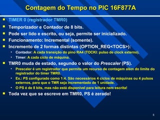 8
Contagem do Tempo no PIC 16F877A
Contagem do Tempo no PIC 16F877A
 TIMER 0 (registrador TMR0)
 Temporizador e Contador de 8 bits.
 Pode ser lido e escrito, ou seja, permite ser inicializado.
 Funcionamento: Incremental (somente).
 Incremento de 2 formas distintas (OPTION_REG<TOCS>):
• Contador: A cada transição do pino RA4 (TOCKI: pulso de clock externo).
• Timer: A cada ciclo de máquina.
 TMR0 muda de estado, segundo o valor do Prescaler (PS).
• Prescaler é um registrador que permite um recurso de contagem além do limite do
registrador do timer TMR0.
• Ex.: PS configurado como 1:4. São necessários 4 ciclos de máquinas ou 4 pulsos
externos, para que o TMR seja incrementado de 1 unidade.
• O PS é de 8 bits, mas não está disponível para leitura nem escrita!
 Toda vez que se escreve em TMR0, PS é zerado!
 