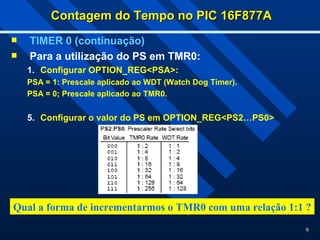 9
Contagem do Tempo no PIC 16F877A
Contagem do Tempo no PIC 16F877A
 TIMER 0 (continuação)
 Para a utilização do PS em TMR0:
1. Configurar OPTION_REG<PSA>:
PSA = 1: Prescale aplicado ao WDT (Watch Dog Timer).
PSA = 0; Prescale aplicado ao TMR0.
5. Configurar o valor do PS em OPTION_REG<PS2…PS0>
Qual a forma de incrementarmos o TMR0 com uma relação 1:1 ?
 