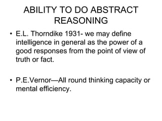ABILITY TO DO ABSTRACT
REASONING
• E.L. Thorndike 1931- we may define
intelligence in general as the power of a
good responses from the point of view of
truth or fact.
• P.E.Vernor—All round thinking capacity or
mental efficiency.
 