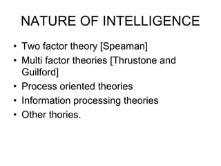 NATURE OF INTELLIGENCE
• Two factor theory [Speaman]
• Multi factor theories [Thrustone and
Guilford]
• Process oriented theories
• Information processing theories
• Other thories.
 