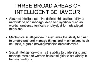 THREE BROAD AREAS OF
INTELLIGENT BEHAVOUR
• Abstract intelligence – He defined this as the ability to
understand and manage ideas and symbols such as
words,numbers,chemicals or physical formulas,legal
decisions.
• Mechanical intelligence– this includes the ability to clean
to understand and manage things and mechanisms such
as knife, a gun,a moving machine and autombile.
• Social intelligence—this is the ability to understand and
manage men and women boys and girls to act wisely in
human relations.
 
