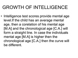 GROWTH OF INTELLIGENCE
• Intelligence test scores provide mental age
level.If the child has an average mental
age, then a corelation of his mental age
[M.A] and the chronological age [C.A.] will
form a straight line. In case the individuals
mental age [M.A] is higher then the
chronological age [C.A.] then the curve will
be different.
 