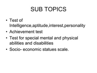 SUB TOPICS
• Test of
Intelligence,aptitude,interest,personality
• Achievement test
• Test for special mental and physical
abilities and disabilities
• Socio- economic statues scale.
 