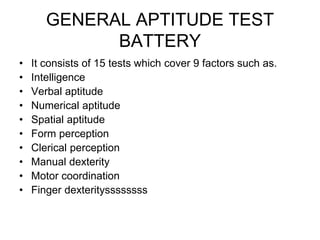 GENERAL APTITUDE TEST
BATTERY
• It consists of 15 tests which cover 9 factors such as.
• Intelligence
• Verbal aptitude
• Numerical aptitude
• Spatial aptitude
• Form perception
• Clerical perception
• Manual dexterity
• Motor coordination
• Finger dexterityssssssss
 