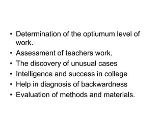• Determination of the optiumum level of
work.
• Assessment of teachers work.
• The discovery of unusual cases
• Intelligence and success in college
• Help in diagnosis of backwardness
• Evaluation of methods and materials.
 