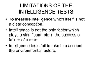 LIMITATIONS OF THE
INTELLIGENCE TESTS
• To measure intelligence which itself is not
a clear conception.
• Intelligence is not the only factor which
plays a significant role in the success or
failure of a man.
• Intelligence tests fail to take into account
the environmental factors.
 