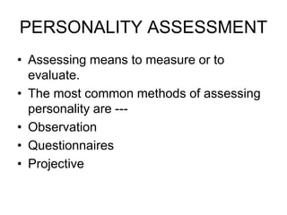 PERSONALITY ASSESSMENT
• Assessing means to measure or to
evaluate.
• The most common methods of assessing
personality are ---
• Observation
• Questionnaires
• Projective
 