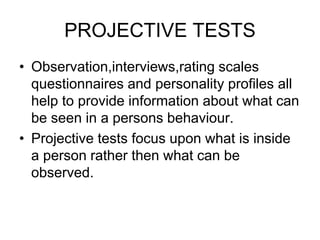PROJECTIVE TESTS
• Observation,interviews,rating scales
questionnaires and personality profiles all
help to provide information about what can
be seen in a persons behaviour.
• Projective tests focus upon what is inside
a person rather then what can be
observed.
 