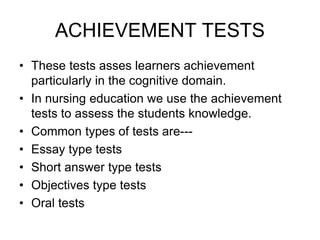 ACHIEVEMENT TESTS
• These tests asses learners achievement
particularly in the cognitive domain.
• In nursing education we use the achievement
tests to assess the students knowledge.
• Common types of tests are---
• Essay type tests
• Short answer type tests
• Objectives type tests
• Oral tests
 