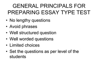 GENERAL PRINCIPALS FOR
PREPARING ESSAY TYPE TEST
• No lengthy questions
• Avoid phrases
• Well structured question
• Well worded questions
• Limited choices
• Set the questions as per level of the
students
 