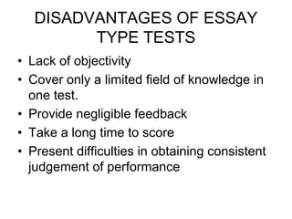 DISADVANTAGES OF ESSAY
TYPE TESTS
• Lack of objectivity
• Cover only a limited field of knowledge in
one test.
• Provide negligible feedback
• Take a long time to score
• Present difficulties in obtaining consistent
judgement of performance
 
