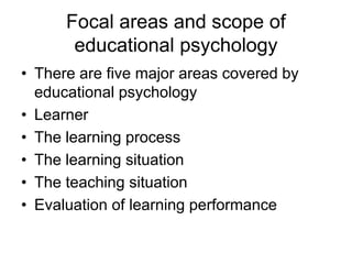 Focal areas and scope of
educational psychology
• There are five major areas covered by
educational psychology
• Learner
• The learning process
• The learning situation
• The teaching situation
• Evaluation of learning performance
 