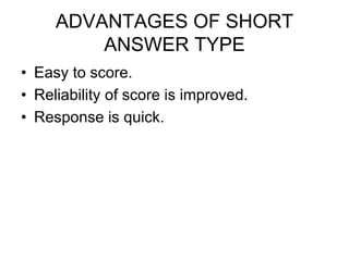 ADVANTAGES OF SHORT
ANSWER TYPE
• Easy to score.
• Reliability of score is improved.
• Response is quick.
 