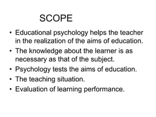 SCOPE
• Educational psychology helps the teacher
in the realization of the aims of education.
• The knowledge about the learner is as
necessary as that of the subject.
• Psychology tests the aims of education.
• The teaching situation.
• Evaluation of learning performance.
 