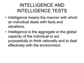 INTELLIGENCE AND
INTELLIGENCE TESTS
• Intelligence means the manner with which
an individual deals with facts and
situations.
• Intelligence is the aggregate or the global
capacity of the individual to act
purposefully to think rationally and to deal
effectively with the environment.
 
