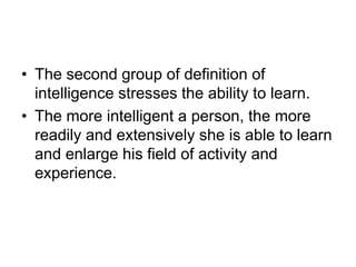 • The second group of definition of
intelligence stresses the ability to learn.
• The more intelligent a person, the more
readily and extensively she is able to learn
and enlarge his field of activity and
experience.
 