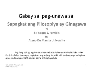 Gabay sa pag-unawa sa
Sapagkat ang Pilosopiya ay Ginagawa
ni
Fr. Roque J. Ferriols
ng
Ateno De Manila University
12/11/2009 Philosophy 100
DVM2 lecture class
1
Ang ilang bahagi ng presentasyon na ito ay halaw sa orihinal na akda ni Fr.
Ferriols. Gabay lamang sa pagtuturo ang akdang ito at hindi inaari ang mga bahagi na
protektado ng copyright ng may-ari ng orihinal na akda
 