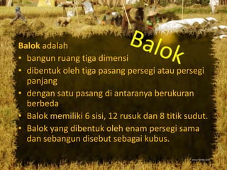 Balok adalah
• bangun ruang tiga dimensi
• dibentuk oleh tiga pasang persegi atau persegi
panjang
• dengan satu pasang di antaranya berukuran
berbeda
• Balok memiliki 6 sisi, 12 rusuk dan 8 titik sudut.
• Balok yang dibentuk oleh enam persegi sama
dan sebangun disebut sebagai kubus.
 