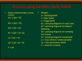 Rumus yang berlaku pada balok
• Dalam balok berlaku rumus-
rumus:
d1= √ (p2 + l2)
d2= √ (p2 + t2)
d3= √ (l2 + t2)
dr= √ (p2 + l2+ t2)
Ls= 2 (p + l )t
Lp= 2 (pl + pt + lt)
V = plt
• dengan :
p = panjang balok
l = lebar balok
t = tinggi balok
d1 = panjang diagonal sisi alas/ atas
d2 = panjang diagonal sisi depan/
belakang
d3 = panjang diagonal sisi samping
kiri/ kanan
dr = panjang diagonal ruang balok
Ls = luas selimut/ selubung balok
Lp = luas permukaan balok
V = volume/ isi balok
 