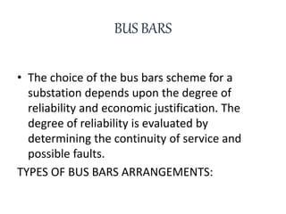 BUS BARS
• The choice of the bus bars scheme for a
substation depends upon the degree of
reliability and economic justification. The
degree of reliability is evaluated by
determining the continuity of service and
possible faults.
TYPES OF BUS BARS ARRANGEMENTS:
 
