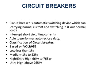 CIRCUIT BREAKERS
• Circuit breaker is automatic switching device which can
carrying normal current and switching in & out normal
loads
• Interrupt short circuiting currents
• Able to performer auto reclose duty.
• Classification of Circuit breaker:
• Based on VOLTAGE
• Low-less than 1kv
• Medium-1kv to 52kv
• High/Extra High-66kv to 765kv
• Ultra High-above 765kv
 