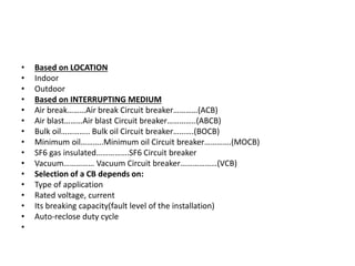• Based on LOCATION
• Indoor
• Outdoor
• Based on INTERRUPTING MEDIUM
• Air break………Air break Circuit breaker…………(ACB)
• Air blast………Air blast Circuit breaker…………..(ABCB)
• Bulk oil………….. Bulk oil Circuit breaker……….(BOCB)
• Minimum oil………..Minimum oil Circuit breaker………….(MOCB)
• SF6 gas insulated…………….SF6 Circuit breaker
• Vacuum…………… Vacuum Circuit breaker………………(VCB)
• Selection of a CB depends on:
• Type of application
• Rated voltage, current
• Its breaking capacity(fault level of the installation)
• Auto-reclose duty cycle
•
 