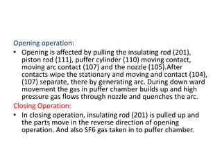 Opening operation:
• Opening is affected by pulling the insulating rod (201),
piston rod (111), puffer cylinder (110) moving contact,
moving arc contact (107) and the nozzle (105).After
contacts wipe the stationary and moving and contact (104),
(107) separate, there by generating arc. During down ward
movement the gas in puffer chamber builds up and high
pressure gas flows through nozzle and quenches the arc.
Closing Operation:
• In closing operation, insulating rod (201) is pulled up and
the parts move in the reverse direction of opening
operation. And also SF6 gas taken in to puffer chamber.
 