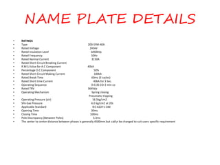 NAME PLATE DETAILS
• RATINGS
• Type 200-SFM-40A
• Rated Voltage 245kV
• Rated Insulation Level 1050kVp
• Rated Frequency 50Hz
• Rated Normal Current 3150A
• Rated Short Circuit Breaking Current
• R.M.S Value for A.C Component 40kA
• Percentage D.C Component 50%
• Rated Short Circuit Making Current 100kA
• Rated Break Time 60ms (3 cycles)
• Rated Short time Current 40kA for 3 Sec.
• Operating Sequence 0-0.3S-CO-3 min co
• Rated TRV 364kVp
• Operating Mechanism Spring closing
• Pneumatic tripping
• Operating Pressure (air) 16.5kg/cm2
• SF6 Gas Pressure 6.0 kg/cm2 at 20c
• Applicable Standard IEC-62271-100
• Opening Time 30ms
• Closing Time 100ms
• Pole Discrepancy (Between Poles) 3.3ms
• The center to center distance between phases is generally 4500mm.but cabn be changed to suit users specific requirement
 