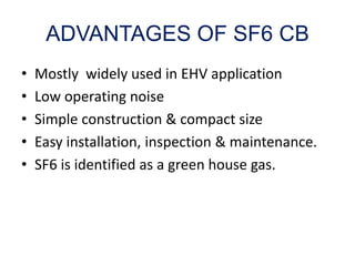 ADVANTAGES OF SF6 CB
• Mostly widely used in EHV application
• Low operating noise
• Simple construction & compact size
• Easy installation, inspection & maintenance.
• SF6 is identified as a green house gas.
 