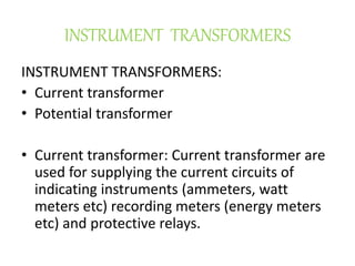 INSTRUMENT TRANSFORMERS
INSTRUMENT TRANSFORMERS:
• Current transformer
• Potential transformer
• Current transformer: Current transformer are
used for supplying the current circuits of
indicating instruments (ammeters, watt
meters etc) recording meters (energy meters
etc) and protective relays.
 