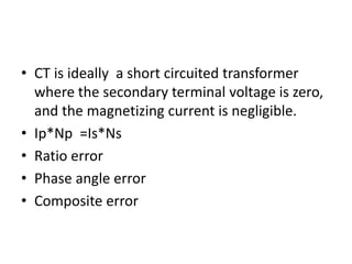 • CT is ideally a short circuited transformer
where the secondary terminal voltage is zero,
and the magnetizing current is negligible.
• Ip*Np =Is*Ns
• Ratio error
• Phase angle error
• Composite error
 