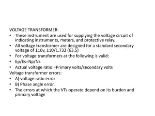 VOLTAGE TRANSFORMER:
• These instrument are used for supplying the voltage circuit of
indicating instruments, meters, and protective relay.
• All voltage transformer are designed for a standard secondary
voltage of 110v, 110/1.732 (63.5)
• For voltage transformers at the following is valid:
• Ep/Es=Np/Ns
• Actual voltage ratio =Primary volts/secondary volts
Voltage transformer errors:
• A) voltage ratio error
• B) Phase angle error.
• The errors at which the VTs operate depend on its burden and
primary voltage
 