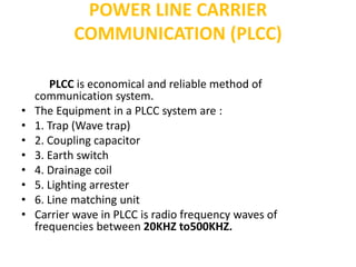 POWER LINE CARRIER
COMMUNICATION (PLCC)
PLCC is economical and reliable method of
communication system.
• The Equipment in a PLCC system are :
• 1. Trap (Wave trap)
• 2. Coupling capacitor
• 3. Earth switch
• 4. Drainage coil
• 5. Lighting arrester
• 6. Line matching unit
• Carrier wave in PLCC is radio frequency waves of
frequencies between 20KHZ to500KHZ.
 
