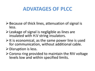 ADVATAGES OF PLCC
Because of thick lines, attenuation of signal is
less.
Leakage of signal is negligible as lines are
insulated with H.V string insulators.
It is economical, as the same power line is used
for communication, without additional cable.
Disruption is less.
Corona ring provided to maintain the RIV voltage
levels low and within specified limits.
 