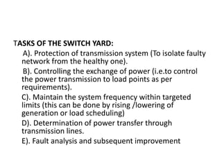 TASKS OF THE SWITCH YARD:
A). Protection of transmission system (To isolate faulty
network from the healthy one).
B). Controlling the exchange of power (i.e.to control
the power transmission to load points as per
requirements).
C). Maintain the system frequency within targeted
limits (this can be done by rising /lowering of
generation or load scheduling)
D). Determination of power transfer through
transmission lines.
E). Fault analysis and subsequent improvement
 