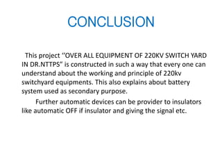 CONCLUSION
This project ‘’OVER ALL EQUIPMENT OF 220KV SWITCH YARD
IN DR.NTTPS” is constructed in such a way that every one can
understand about the working and principle of 220kv
switchyard equipments. This also explains about battery
system used as secondary purpose.
Further automatic devices can be provider to insulators
like automatic OFF if insulator and giving the signal etc.
 