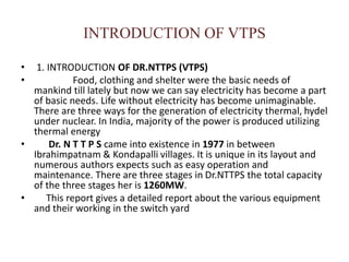 INTRODUCTION OF VTPS
• 1. INTRODUCTION OF DR.NTTPS (VTPS)
• Food, clothing and shelter were the basic needs of
mankind till lately but now we can say electricity has become a part
of basic needs. Life without electricity has become unimaginable.
There are three ways for the generation of electricity thermal, hydel
under nuclear. In India, majority of the power is produced utilizing
thermal energy
• Dr. N T T P S came into existence in 1977 in between
Ibrahimpatnam & Kondapalli villages. It is unique in its layout and
numerous authors expects such as easy operation and
maintenance. There are three stages in Dr.NTTPS the total capacity
of the three stages her is 1260MW.
• This report gives a detailed report about the various equipment
and their working in the switch yard
 