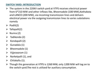 SWITCH YARD: INTRODUCTION
 The system in the 220KV switch yard at VTPS receives electrical power
from 6*210 MW and other inflows like, Bheemadole (100 MW),Kothakota
and LANCO (200 MW), via incoming transmission lines and delivers
electrical power via the outgoing transmission lines to varies substations
namely
 Podili(2)
 Tallapalli(2)
 Nunna (2)
 Tadikonda (2)
 Kondapalli (2)
 Gunadala (1)
 Bheemadole (1)
 Vijjeswaram (1)
 Narketpalli (1), and
 Chilakallu (1).
 Though the generation at VTPS is 1260 MW, only 1200 MW will tag on to
the switch-yard.The rest is utilized for auxiliary consumption.
 