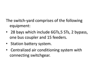 The switch-yard comprises of the following
equipment:
• 28 bays which include 6GTs,5 STs, 2 bypass,
one bus coupler and 15 feeders.
• Station battery system.
• Centralized air conditioning system with
connecting switchgear.
 