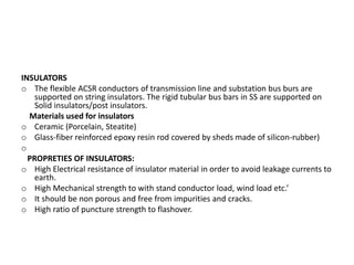 INSULATORS
o The flexible ACSR conductors of transmission line and substation bus burs are
supported on string insulators. The rigid tubular bus bars in SS are supported on
Solid insulators/post insulators.
Materials used for insulators
o Ceramic (Porcelain, Steatite)
o Glass-fiber reinforced epoxy resin rod covered by sheds made of silicon-rubber)
o
PROPRETIES OF INSULATORS:
o High Electrical resistance of insulator material in order to avoid leakage currents to
earth.
o High Mechanical strength to with stand conductor load, wind load etc.’
o It should be non porous and free from impurities and cracks.
o High ratio of puncture strength to flashover.
 