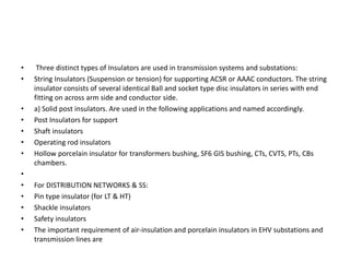 • Three distinct types of Insulators are used in transmission systems and substations:
• String Insulators (Suspension or tension) for supporting ACSR or AAAC conductors. The string
insulator consists of several identical Ball and socket type disc insulators in series with end
fitting on across arm side and conductor side.
• a) Solid post insulators. Are used in the following applications and named accordingly.
• Post Insulators for support
• Shaft insulators
• Operating rod insulators
• Hollow porcelain insulator for transformers bushing, SF6 GIS bushing, CTs, CVTS, PTs, CBs
chambers.
•
• For DISTRIBUTION NETWORKS & SS:
• Pin type insulator (for LT & HT)
• Shackle insulators
• Safety insulators
• The important requirement of air-insulation and porcelain insulators in EHV substations and
transmission lines are
 