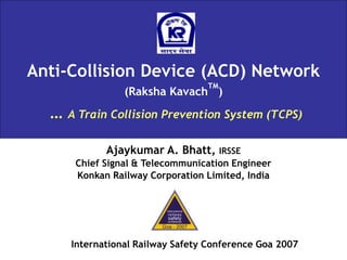 Anti-Collision Device (ACD) Network
(Raksha Kavach
TM
)
… A Train Collision Prevention System (TCPS)
Ajaykumar A. Bhatt, IRSSE
Chief Signal & Telecommunication Engineer
Konkan Railway Corporation Limited, India
International Railway Safety Conference Goa 2007
 