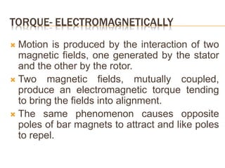 TORQUE- ELECTROMAGNETICALLY
 Motion is produced by the interaction of two
magnetic fields, one generated by the stator
and the other by the rotor.
 Two magnetic fields, mutually coupled,
produce an electromagnetic torque tending
to bring the fields into alignment.
 The same phenomenon causes opposite
poles of bar magnets to attract and like poles
to repel.
 
