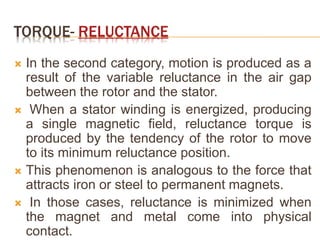 TORQUE- RELUCTANCE
 In the second category, motion is produced as a
result of the variable reluctance in the air gap
between the rotor and the stator.
 When a stator winding is energized, producing
a single magnetic field, reluctance torque is
produced by the tendency of the rotor to move
to its minimum reluctance position.
 This phenomenon is analogous to the force that
attracts iron or steel to permanent magnets.
 In those cases, reluctance is minimized when
the magnet and metal come into physical
contact.
 