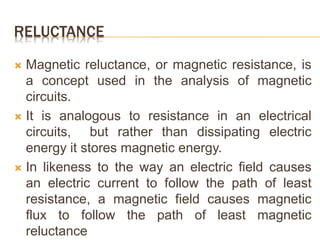 RELUCTANCE
 Magnetic reluctance, or magnetic resistance, is
a concept used in the analysis of magnetic
circuits.
 It is analogous to resistance in an electrical
circuits, but rather than dissipating electric
energy it stores magnetic energy.
 In likeness to the way an electric field causes
an electric current to follow the path of least
resistance, a magnetic field causes magnetic
flux to follow the path of least magnetic
reluctance
 