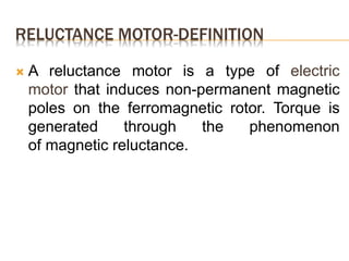 RELUCTANCE MOTOR-DEFINITION
 A reluctance motor is a type of electric
motor that induces non-permanent magnetic
poles on the ferromagnetic rotor. Torque is
generated through the phenomenon
of magnetic reluctance.
 